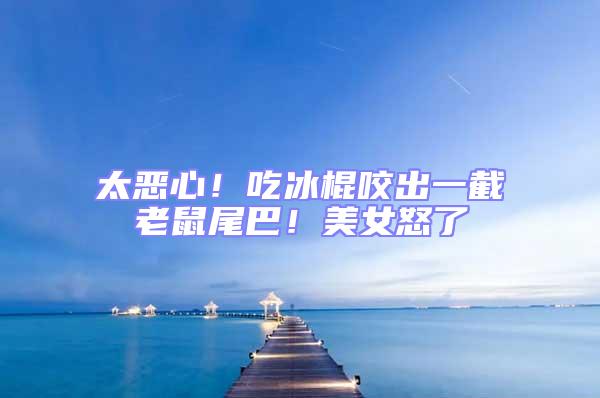 太惡心!吃冰棍咬出一截老鼠尾巴!美女怒了