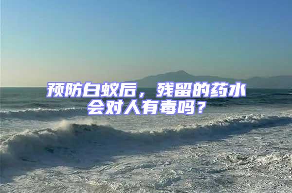 預防白蟻后，殘留的藥水會對人有毒嗎？