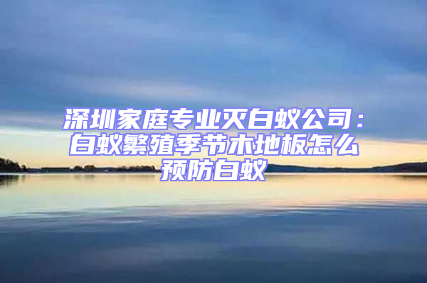 深圳家庭專業(yè)滅白蟻公司：白蟻繁殖季節(jié)木地板怎么預防白蟻