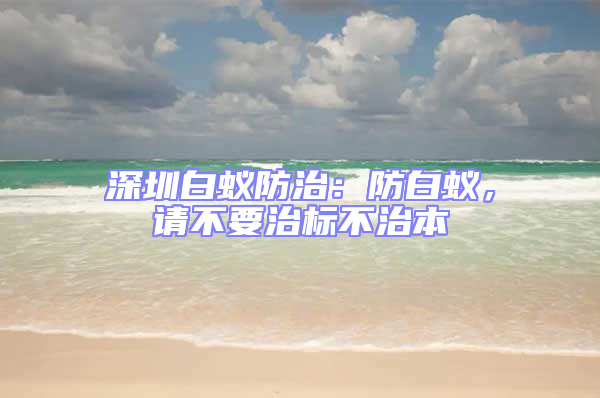 深圳白蟻防治：防白蟻，請不要治標不治本