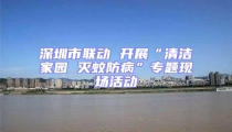 深圳市聯動 開展“清潔家園 滅蚊防病”專題現場活動